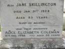 
Thomas SKILLINGTON,
died 25 May 1903 aged 63 years;
Jane SKILLINGTON,
died 31 Jan 1928 aged 85 years;
Alice Elizabeth COLEMAN,
daughter,
died 13 Dec 1958 aged 89 years;
Appletree Creek cemetery, Isis Shire

