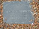 
Jane GODWIN,
died 27-4-1934 aged 47;
Benjamin GODWIN,
died 28-11-1967 aged 87;
Benjamin William GODWIN,
died 30-9-88 aged 71 years;
Olive May GODWIN,
died 2-8-95 aged 76 years;
missed by children Ben, Ian, Deirdre,
Heather, Peter & Val;
Lyndsay GODWIN,
born 5-8-1930 died 3-7-1995;
Barney View Uniting cemetery, Beaudesert Shire

