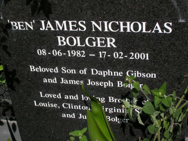Clinton William BOLGER,  | 10-12-1970 - 17-02-2001,  | son of Daphne GIBSON & James Joseph BOLGER,  | brother of Louise, Virginia, Sarah,  |  Ben  & Julian BOLGER;  |  Ben  James Nicholas BOLGER,  | 08-06-1982 - 17-02-2001,  | son of Daphne GIBSON & James Joseph BOLGER,  | brother of Lousie, Clinton, Virginia,  | Sarah & Julian BOLGER;  | Brookfield Cemetery, Brisbane  | 