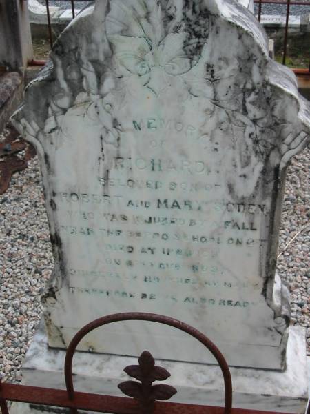 Richard, son of Robert & Mary SODEN,  | injured by a fall near the Beppo School on 6th,  | died at Ipswich on 9th Nov 1893;  | Robert Dawson SODEN,  | born 27 Oct 1837  Fort William, Virginia, Ireland,  | died 3 Jan 1905 Mt Beppo aged 67 years;  | Mary Frances SODEN, wife,  | born 29 Dec 1841 Lislin, Mullagh, Cavan,  | died 25 Dec 1911 Mt Beppo aged 69 years;  | Julia, wife of D.J. SODEN,  | died 15 Nov 1906 aged 32 years;  | David James SODEN, husband,  | died 27 July 1956 aged 78 years;  | Caboonbah Church Cemetery, Esk Shire  | 