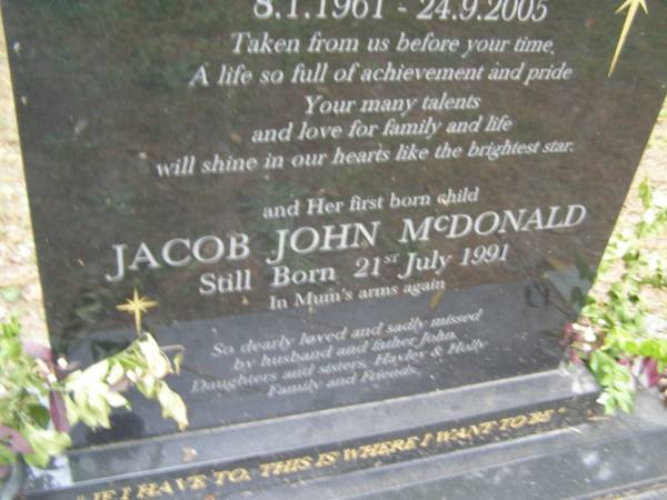 Debra Joy McDONALD (nee HEADING)  | b: 8 Jan 1961  | d: 24 Sep 2005  |   | and her first born child  | Jacob John McDONALD  | still born 21 Jul 1991  |   | husband and father John  | daughters and sisters Hayley, Holly  |   | Diddillibah Cemetery, Maroochy Shire  |   | 