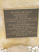
Neil Francis MACGINLEY,
of Aileach,
28 May 1943 - 28 Oct 2000,
husband of Cathy,
brother brother-in-law;
Greenmount cemetery, Cambooya Shire
