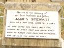 
Jean STEWART,
died 1-6-1929 aged 15 years,
erected by brother Donald;
James STEWART,
husband father,
died 21 Oct 1918 aged 30 years;
Mggie A. STEWART (nee DONALD),
mother,
died 15-10-1927 aged 42 years,
erected by children Jean, Nancy & Donald;
James DONALD,
died 10 Oct 1910 aged 66 years;
Nancy STEWART,
died 2-1-1930 aged 14 years,
erected by brother Donald;
Jandowae Cemetery, Wambo Shire

