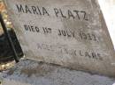 
Martha Mary,
daughter of Valentine & Mary PLATZ,
died 10? March? 1911 aged 25 years 6 months;
children;
Frederick,
died 15 Aug 1892;
Albert,
died 29 March 1896;
Annie Margaret,
died 3 April 1887;
Valentine PLATZ,
died 8 March 1917 aged 68 years,
erected by wife & children;
Maria PLATZ,
died 1 July 1933 aged 78 years;
Joseph Peter PLATZ,
son of Valentine & Mary PLATZ,
died 4 Dec 1921 aged 31 years,
erected by mother, sisters & brothers;
Mary PLATZ,
mother,
died 1 July 1933? aged 78 years;
Jondaryan cemetery, Jondaryan Shire
