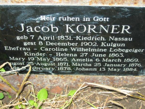 Jacob KORNER  | geb 7 April 1831, Kiedrich Nassau  | gest 8 December 1902, Kulgun  | Ehefrau - Caroline Wilhelmine LOBEGEIGER  | kinder -  | Helena   27 June 1863,  | Mary     19 May 1865,  | Amelia    6 March 1869,  | August   25 August 1871,  | Martha   25 January 1876  | Ida       9 February 1878  | Johann   13 May 1884  | Engelsburg Baptist Cemetery, Kalbar, Boonah Shire  | 