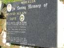 
David Allan (Dave) WHEELER,
10-6-1965 - 10-6-1996,
husband and father of Coralie, Ellen & Thomas,
son & brother of Kevin, Glenda, Sandra, Garry & Desley,
married 26-11-1988;
Kandanga Cemetery, Cooloola Shire
