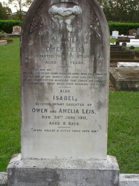 Eric Edwin,  | son of C.J. & Isabella WRIGHT,  | died 3 Dec 1911 aged 1 year 5 months;  | William Colin WRIGHT,  | died 24 Aug 1922 aged 15 years;  | Colin James WRIGHT,  | died 8 Nov 1950 aged 75 years;  | Isabella WRIGHT,  | died 30 Sept 1968 aged 88 years 9 months;  | Annie LEIS,  | wife mother,  | died 22 april 1961 aged 73 years;  | Owen LEIS,  | father,  | died 5 July 1976 aged 91 years;  | Amelia,  | wife of Owen LEIS,  | died 8 July 1911 aged 23 years;  | Isabel,  | infant daughter of Owen & Amelia LEIS,  | died 30 June 1911 aged 8 days;  | Lawnton cemetery, Pine Rivers Shire  | 