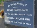 
Henry MCCULLAGH,
died 28 Aug 1962 aged 88 years;
Isabella MCCULLAGH,
died 5 Aug 1966 aged 88 years;
John Henry (Jack) MCCULLAGH,
born 29 July 1924,
died 5 Dec 1996,
husband of Nola,
father of Terence, Sandra & Peter,
son of Henry & Isabella;
Lawnton cemetery, Pine Rivers Shire
