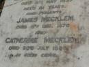 
Elizabeth MECKLEM,
died 7 March 1917 aged 62 years;
James Alexander MECKLEM,
brother,
died 13 April 1936 aged 77 years;
Ellen Jane MECKLEM,
wife,
died 8 May 1937 aged 81 years;
parents;
James MECKLEM,
died 8 Dec 1875;
Catherine MECKLEM,
died 20 July 1886;
Lawnton cemetery, Pine Rivers Shire
