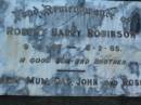 
Robert Barry ROBINSON,
9-4-46 - 4-2-65,
son brother,
remembered mum, dad, John & Ross;
Doris ROBINSON,
died 23 July 1988 aged 72 years;
Walter Henry E. ROBINSON,
brother,
2-5-1912 - 9-4-1989;
Lawnton cemetery, Pine Rivers Shire
