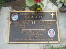 
Vincent Desmond SERICO,
died 25 Dec 2003 aged 77 years;
Mary Elizabeth SERICO,
died 9 April 2000 aged 72 years;
Leslie William SERICO,
died 12 Oct 1989 aged 19 years;
Lawnton cemetery, Pine Rivers Shire
