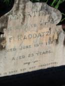 
Martha, wife of F. RADDATZ,
died 19 June 1913 aged 25 years;
St Michaels Catholic Cemetery, Lowood, Esk Shire
