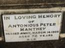 
Gustav Paul MANTHEY, husband father,
died 12 Aug 1939 aged 73 years;
Maria MANTHEY, mother,
died 6 Sept 1950 aged 83 years;
Peter MANTHEY, husband of Juliane,
15-3-1839 - 15-2-1901 aged 61 years;
Antonious Peter MANTHEY,
died 14 March 1966 aged 72 years;
Juliane MANTHEY, wife of Peter,
14-10-1841 - 16-10-1906 aged 65 years;
St Michaels Catholic Cemetery, Lowood, Esk Shire
