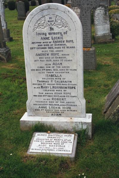 Anne LOCKIE  | wife of Andrew HOPE  | d: Darnick, 28 Oct 1922 aged 62  |   | Andrew HOPE  | mason  | d: Darnick, 14 May 1928 aged 70  |   | elder son  | Adam (HOPE)  | d: 8 Apr 1933 aged 50  |   | daughter  | Isabella  | wife of Thomas P GALBRAITH  | d: 31 Aug 1946 aged 61  |   | Mary L. Morrison HOPE  | wife of Adam HOPE  | d: 8 Dec 1947 aged 67  |   | younger son of above  | Robert (HOPE?)  | d: 23 Nov 1958 aged 71  |   | Anne Lockie HOPE  | d: 5 Mar 1984 aged 64  | daughter of Adam  |   | Agnes Hastings HOPE (Nancy)  | daughter of Mary and Adam  | d: 3 Mar 1981 aged 74  | wife of Alec KERRIDGE  | b: 16 Feb 1918  | d: 20 Jan 2000  | buried Polperro, Cornwall  |   | Melrose cemetery, Roxburgshire, Scotland  |   |   |   | 