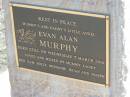 
Evan Alan MURPHY,
stilborn Wed 7 March 2001,
loved by mummy, daddy, Ben, Sam, Holly,
Bethanie, Ieuan & Joseph;
Meringandan cemetery, Rosalie Shire
