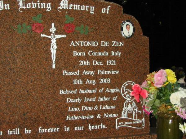 Antonio DE ZEN,  | born Cornuda Italy 20 Dec 1921,  | died Palmview 10 Aug 2003,  | husband of Angela,  | father of Lino, Dino & Lidiana,  | father-in-law nonno;  | Mooloolah cemetery, City of Caloundra  |   | 