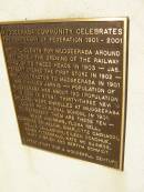 
Mudgeeraba community celebrates the centenary of federation 1901 - 2001.
special events for Mudgeeraba around 1901 were 
- the opening of the railway through to Tweed Heads in 1903
- Jas Herbert opened the first store in 1902
- mail contractor to Mudgeeraba in 1901 was Charles Jarvis
- Population of Mudgeeraba was about 120 (population in 2001 is 9798).
- Thirty-three new children were enrolled at Mudgeeraba Lower provisional school in 1901 to represent are these ten - Grace Andrews, Flora Bell, Florence Brimelow, Charlotte Cagnacci, Nellie Callaghan, Eileen Donohue, Agnes Fitzgerald, Kate McGuiness, Mary OBrien and Bertha Schmidt
Pioneers Memorial, Elsie Laver Park, Mudgeeraba
