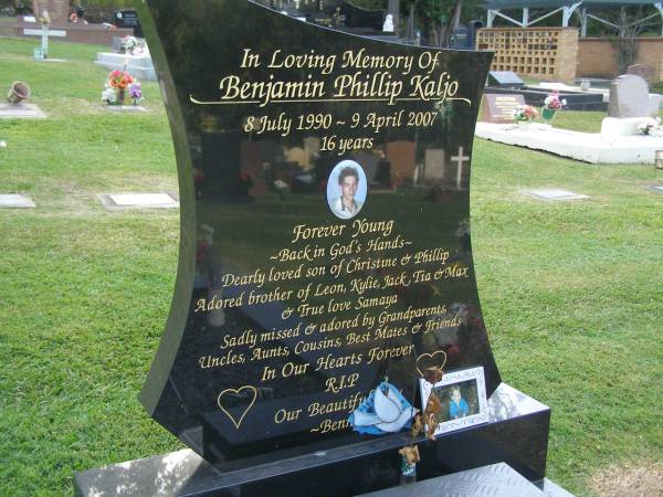 Benjamin Phillip KALJO,  | 8 July 1990 - 9 April 2007 aged 16 years,  | son of Christine & Phillip,  | bothter of Leon, Kylie, Jack, Tia & Max,  | loved by Samaya;  | Mudgeeraba cemetery, City of Gold Coast  | 