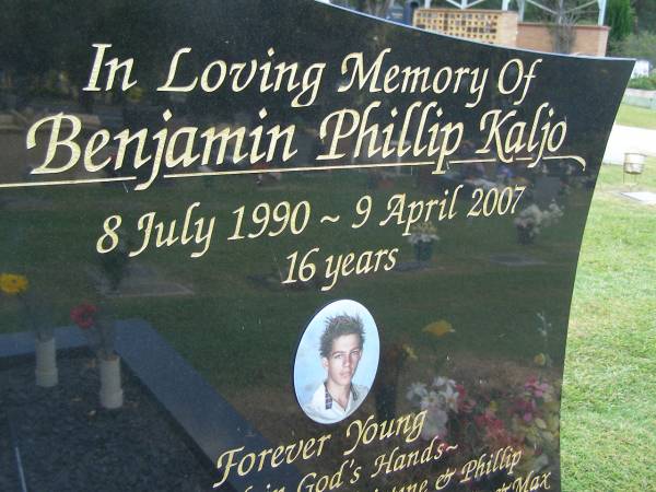 Benjamin Phillip KALJO,  | 8 July 1990 - 9 April 2007 aged 16 years,  | son of Christine & Phillip,  | bothter of Leon, Kylie, Jack, Tia & Max,  | loved by Samaya;  | Mudgeeraba cemetery, City of Gold Coast  | 