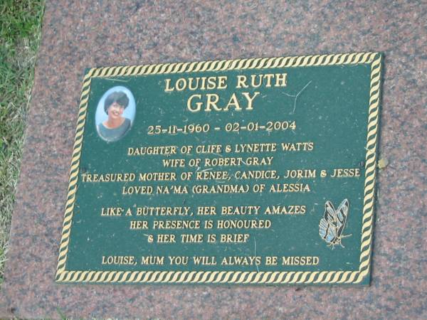 Louise Ruth GRAY,  | 25-11-1960 - 02-01-2004,  | daughter of Cliffe & Lynette WATTS,  | wife of Robert GRAY,  | mother of Renee, Candice, Jorim & Jesse,  | grandma of Alessia;  | Mudgeeraba cemetery, City of Gold Coast  | 