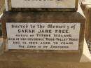 
George FREE,
born Hadstock Essex England 5 May 1839,
died Rose Valley Nobby 19 July 1903,
erected by wife & family;
Sarah Jane FREE,
born Tyrone Ireland,
died Rose Valley Nobby 31 Dec 1923 aged 72 years;
Benjamin E. FREE;
Isaac James FREE,
died Milton Nobby Aug 1914 aged 38 years;
George Eli FREE,
died Walden Nobby 19 May 1946 aged 72 years;
Martha FREE,
died Walden Nobby 1 Feb 1918 aged 42 years;
Elsie Adeline FREE,
1903 - 1904;
Nobby cemetery, Clifton Shire
