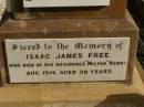 
George FREE,
born Hadstock Essex England 5 May 1839,
died Rose Valley Nobby 19 July 1903,
erected by wife & family;
Sarah Jane FREE,
born Tyrone Ireland,
died Rose Valley Nobby 31 Dec 1923 aged 72 years;
Benjamin E. FREE;
Isaac James FREE,
died Milton Nobby Aug 1914 aged 38 years;
George Eli FREE,
died Walden Nobby 19 May 1946 aged 72 years;
Martha FREE,
died Walden Nobby 1 Feb 1918 aged 42 years;
Elsie Adeline FREE,
1903 - 1904;
Nobby cemetery, Clifton Shire
