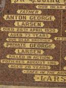 
Anton George LARSEN,
died 26 April 1930 aged 73 years,
father;
George LARSEN,
killed in action Pozierese Aug 1916 aged 20 years,
brother;
Anna Petrea LARSEN,
died 18 Sept 1950 aged 84 years,
mother;
Estelle Elsie LARSEN,
accidentally burned 10 Sept 1913 aged 2 yeas 10 months;
Francis LARSEN,
died 24 May 1963 aged 69 years 7 months;
Nobby cemetery, Clifton Shire
