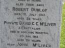 
Sarah Jane,
wife of John MCLIVER,
died 12 Sept 1913 aged 61 years;
Robert Dunlop,
son,
died 21 July 1913 aged 28 years;
David C.C. MCLIVER,
son,
died Adelaide Hospital 23 Aug 1915 aged 20 years;
John MCLIVER,
died 17 Feb 1929 aged 83 years;
Polson Cemetery, Hervey Bay
