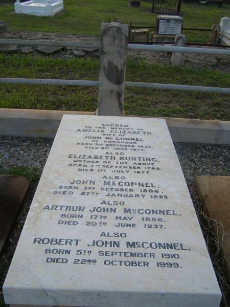 Amelia Elizabeth,  | wife of John MCCONNEL,  | of Durundur,  | born 3 Dec 1827,  | died 2 June 1877;  | Elizabeth BUNTING,  | mother,  | born 7 Sept 1792,  | died 1 July 1877;  | John MCCONNEL,  | born 3 Oct 1806  | died 27 Jan 1899;  | Arthur John MCCONNEL,  | born 17 May 1856,  | died 20 June 1937;  | Robert John MCCONNEL,  | born 5 Sept 1910  | died 22 Oct 1999;  | Bald Hills (Sandgate) cemetery, Brisbane  | 
