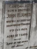 
John H. JONES,
son brother,
accidentally drowned Virginia
7 Oct 1929 aged 12 years;
Flo,
love from Stan & John;
Dad,
from Mum, Marc & Jack;
Marcia;
Mum;
Jess,
love from Alf;
Bald Hills (Sandgate) cemetery, Brisbane

