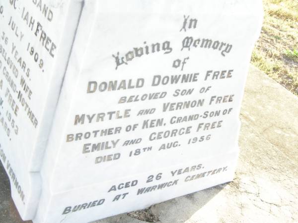 George Josiah FREE,  | husband,  | died 20 July 1909 aged 36 years;  | Emily Ada FREE,  | wife mother grandmother,  | died 26 Nov 1953 aged 76 years;  | erected by son Vernon;  | Donald Downie FREE,  | son of Myrtle & Vernon FREE,  | brother of Ken,  | grandson of Emily & George FREE,  | died 18 Aug 1956 aged 26 years,  | buried at Warwick cemetery;  | Swan Creek Anglican cemetery, Warwick Shire  | 