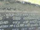 
Mary MCKELLAR,
died 12 Nov 1930;
Alexander MACKELLAR,
died 16 March 1909;
Edith Willoughby MACKELLAR,
died 25 Dec 1945;
McIntosh? MCKELLAR,
died 30 July 1909;
John MCELLAR?,
died 7 Aug 1950;
Ada Beatrice MCKELLAR,
daughter,
died 10 Sept 1973;
John MACKELLAR,
grandchild,
died 18 March 1886;
Ian MACKELLAR,
grandchild,
died 17 Sept 1898;
Mary McIntosh WOCKNER,
grandchild,
died 27 March 1951;
Robert Arthur MACKELLAR,
grandchild,
killed France 29 July 1916;
Francis Mary Bryon MACKELLAR,
grandchild,
died 1 Feb 1973?;
Edith Willoughby MACKELLAR,
mother,
born 5 Dec 1859,
died 2 Dec 1945;
Tiaro cemetery, Fraser Coast Region

