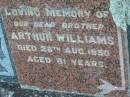 
Guildford WILLIAMS
d: 4 Jun 1943 aged 55
(brother) Arthur WILLIAMS
d: 28 Aug 1950 age 61
Toogoolawah Cemetery, Esk shire
