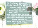 
James MCCLURE,
died 2 Jan 1918 aged 73 years;
Mary Elizabeth, wife,
died 22 Jan 1944 aged 87 years;
children:
Mary Ada, died 8 July 1932 aged 67 years;
William James,
died Longreach 24 Nov 1899 aged 20 years;
Arthur Walter,
died 21 Feb 1906 aged 18 years;
Beatrice Amy,
died Feb 1893 aged 4 years;
James Atkinson & Gertrude Louisa, died in infancy;
Atkinson MCCLURE,
born County Armagh Ireland,
accidentally drowned
24-12-1868 Amby Downs Station aged 27 years;
John William MCCLURE,
died 8-7-93 aged 68 years,
missed by brothers & sisters;
Ethel Jane MCCLURE,
died 5 May 1973 aged 82 years;
Albert John MCCLURE,
died 24 July 1961 aged 79 years;
Alfred Thomas MCCLURE,
died 1 Nov 1876 aged 82 years;
Raymond MCCLURE (Curly),
twin to Betty R.I.P. Lawton,
died 24-8-01 aged 74;
Upper Caboolture Uniting (Methodist) cemetery, Caboolture Shire
