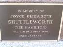 
Elsie Ellen Hamilton
d: 24 Feb 1931, aged 43
(husband) Charles Matthew Hamilton
d: 22 Jan 1959, aged 75
Joyce Elizabeth Shuttleworth (nee Hamilton)
9 Dec 2005, aged 92
John James Hamilton
b: 12 Sep 1912, d: 27 Sep 1998
(husband of Gwen,father of Oriel)
Woodhill cemetery (Veresdale), Beaudesert shire

